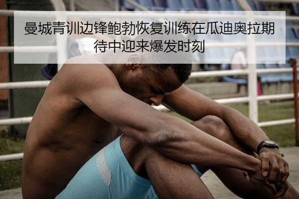 曼城青训边锋鲍勃恢复训练在瓜迪奥拉期待中迎来爆发时刻