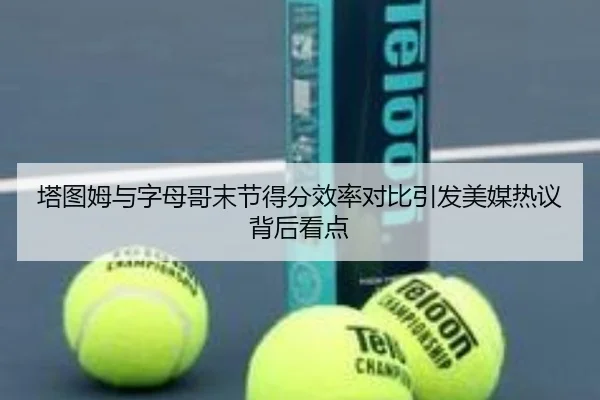 塔图姆与字母哥末节得分效率对比引发美媒热议背后看点